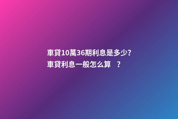 車貸10萬36期利息是多少？車貸利息一般怎么算？